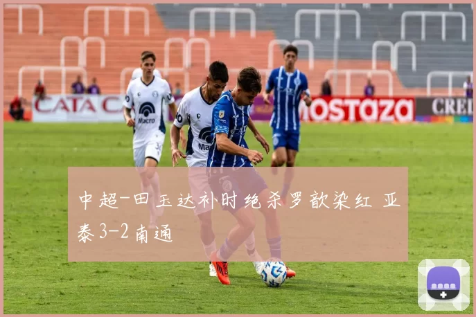 中超-田玉达补时绝杀罗歆染红 亚泰3-2南通
