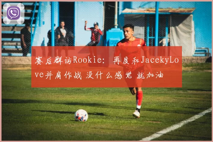 赛后群访Rookie：再度和JacekyLove并肩作战 没什么感觉 就加油