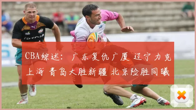 CBA综述：广东复仇广厦 辽宁力克上海 青岛大胜新疆 北京险胜同曦