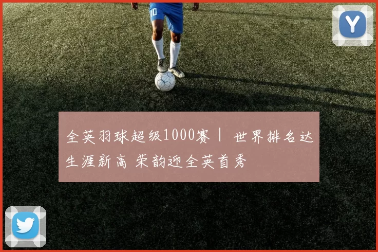 全英羽球超级1000赛｜ 世界排名达生涯新高 荣韵迎全英首秀