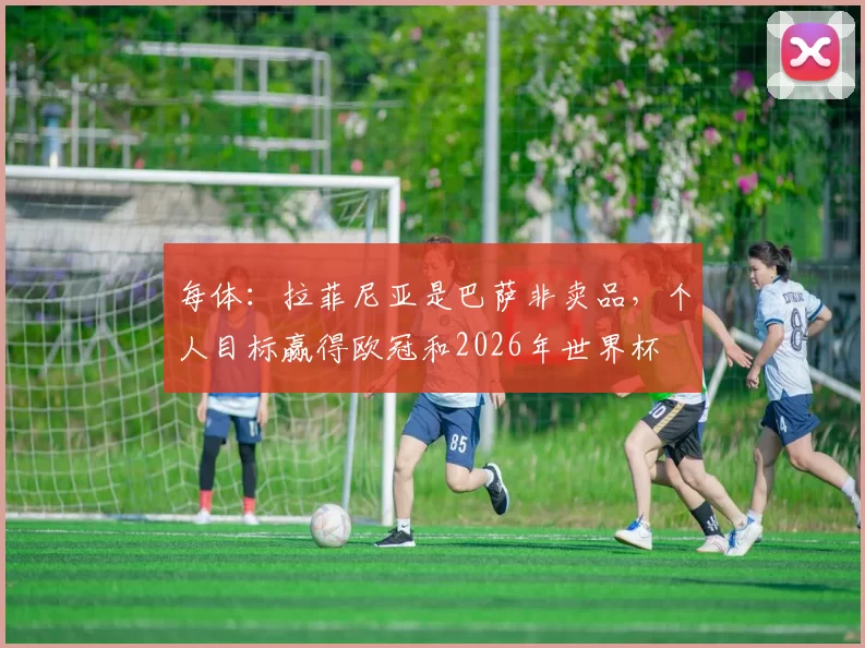 每体：拉菲尼亚是巴萨非卖品，个人目标赢得欧冠和2026年世界杯