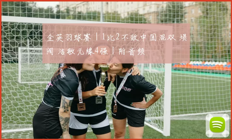 全英羽球赛｜1比2不敌中国混双 埙阀 洁敏无缘4强｜附音频