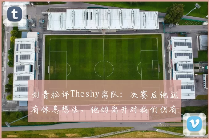 刘青松评Theshy离队：决赛后他就有休息想法，他的离开对我们仍有影响