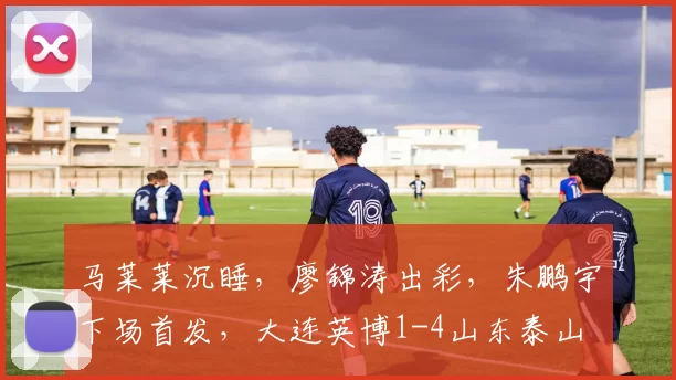 马莱莱沉睡，廖锦涛出彩，朱鹏宇下场首发，大连英博1-4山东泰山