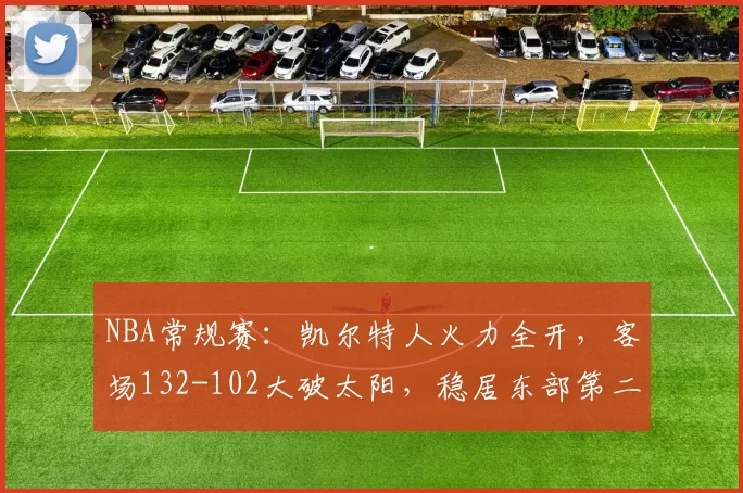 NBA常规赛：凯尔特人火力全开，客场132-102大破太阳，稳居东部第二