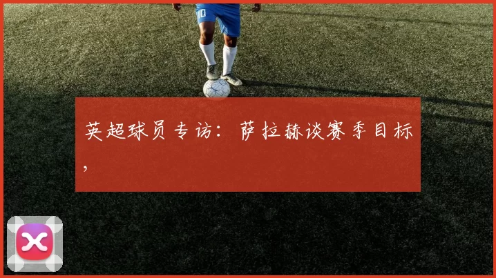 英超球员专访：萨拉赫谈赛季目标,