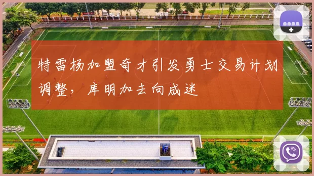 特雷杨加盟奇才引发勇士交易计划调整，库明加去向成迷