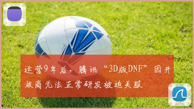运营9年后，腾讯“3D版DNF”因开放商无法正常研发被迫关服