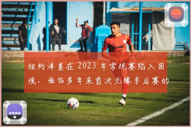 纽约洋基在 2023 年常规赛陷入困境，面临多年来首次无缘季后赛的危机