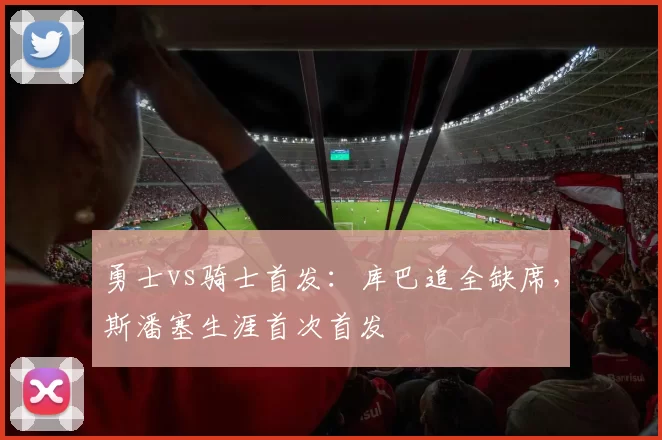 勇士vs骑士首发：库巴追全缺席，斯潘塞生涯首次首发
