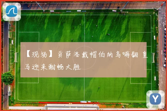 【现场】贡萨洛戴帽伯纳乌嗨翻 皇马迎来酣畅大胜