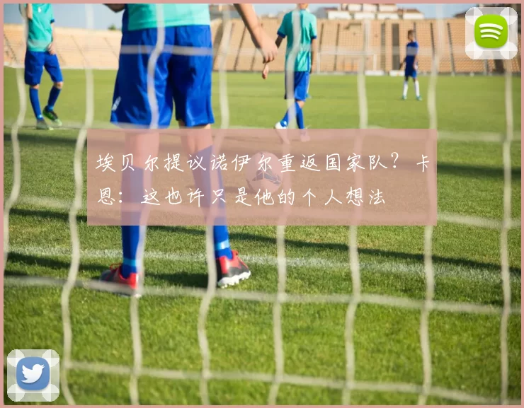 埃贝尔提议诺伊尔重返国家队？卡恩：这也许只是他的个人想法