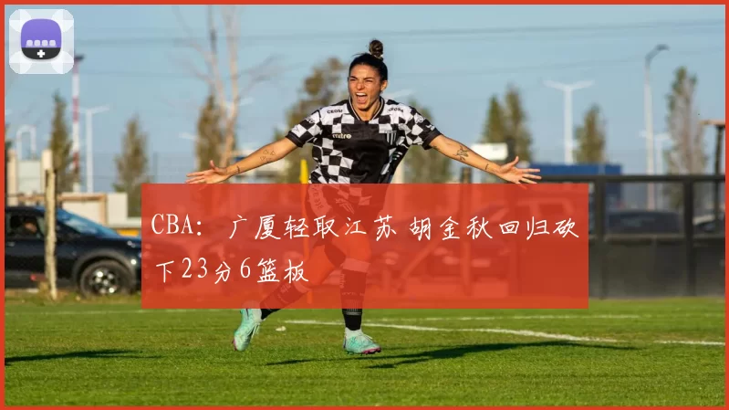 CBA：广厦轻取江苏 胡金秋回归砍下23分6篮板