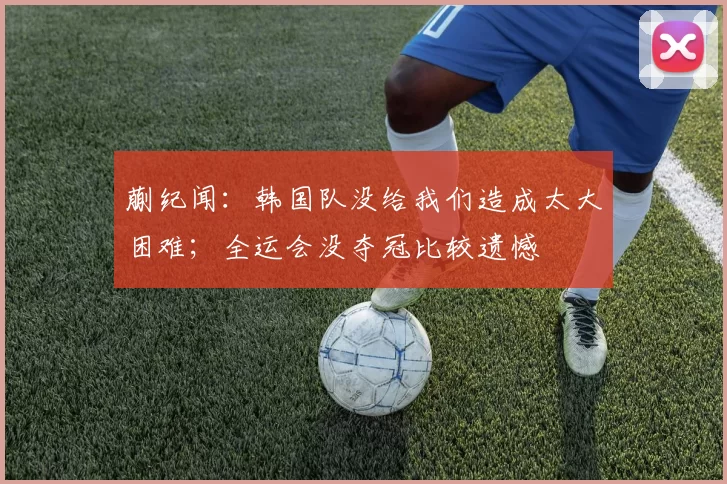 蒯纪闻：韩国队没给我们造成太大困难；全运会没夺冠比较遗憾