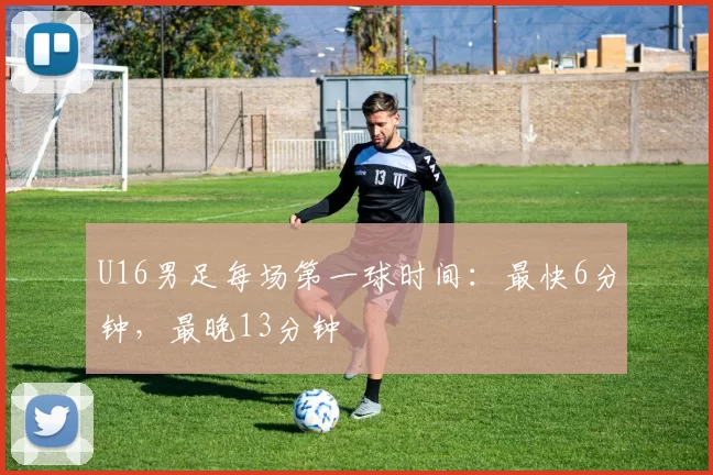 U16男足每场第一球时间：最快6分钟，最晚13分钟