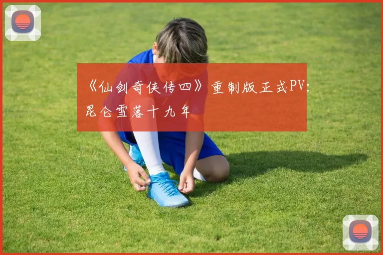 《仙剑奇侠传四》重制版正式PV：昆仑雪落十九年