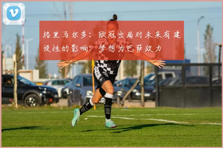 格里马尔多：欧冠出局对未来有建设性的影响；梦想为巴萨效力