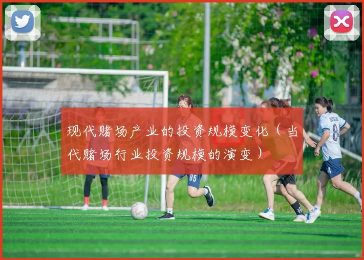 现代赌场产业的投资规模变化（当代赌场行业投资规模的演变）