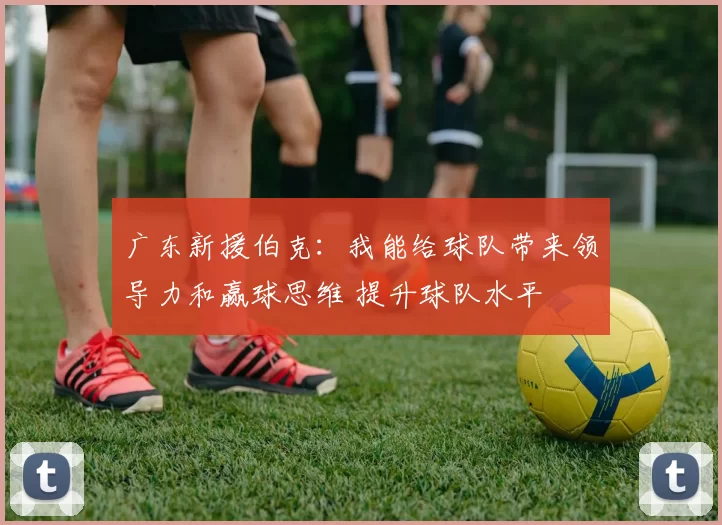 广东新援伯克：我能给球队带来领导力和赢球思维 提升球队水平