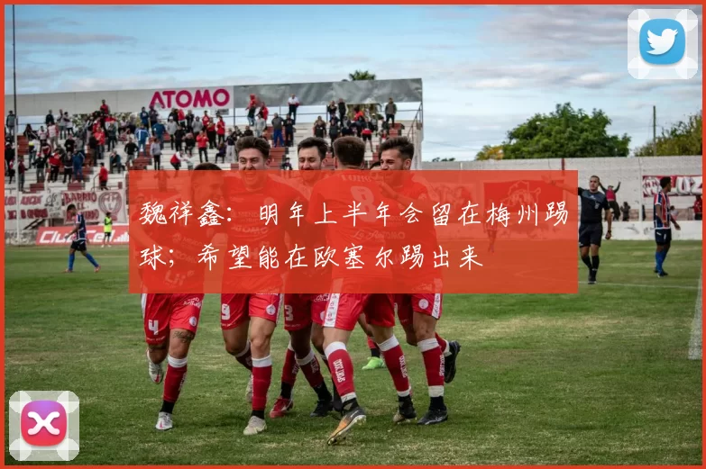 魏祥鑫：明年上半年会留在梅州踢球；希望能在欧塞尔踢出来