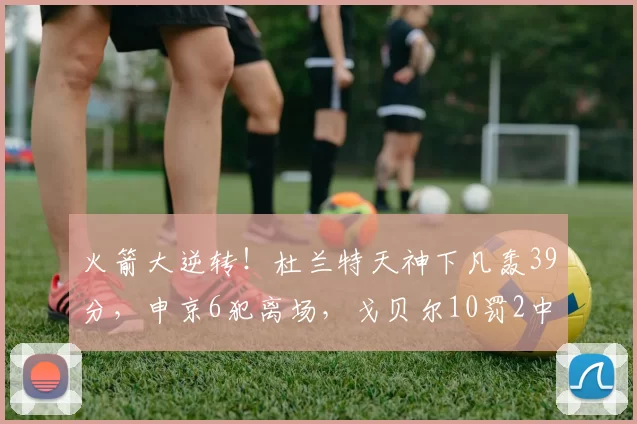 火箭大逆转！杜兰特天神下凡轰39分，申京6犯离场，戈贝尔10罚2中
