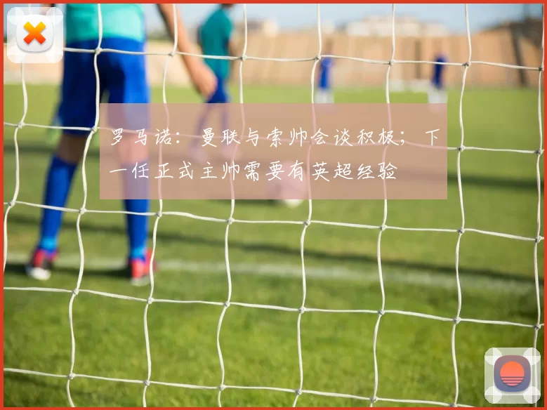 罗马诺：曼联与索帅会谈积极；下一任正式主帅需要有英超经验