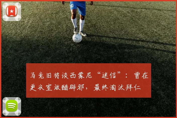 马竞旧将谈西蒙尼“迷信”：曾在更衣室放醋辟邪，最终淘汰拜仁