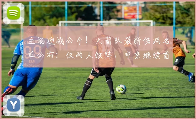 主场迎战公牛！火箭队最新伤病名单公布：仅两人缺阵，申京继续首发坐镇内线