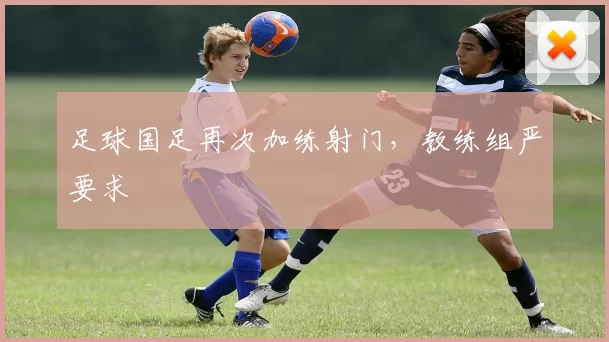 足球国足再次加练射门，教练组严要求