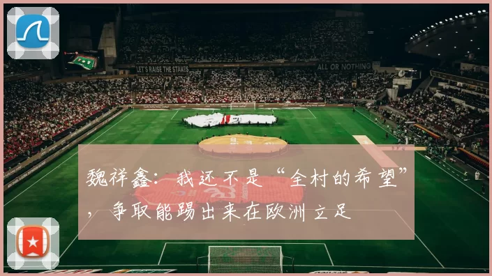 魏祥鑫：我还不是“全村的希望”，争取能踢出来在欧洲立足