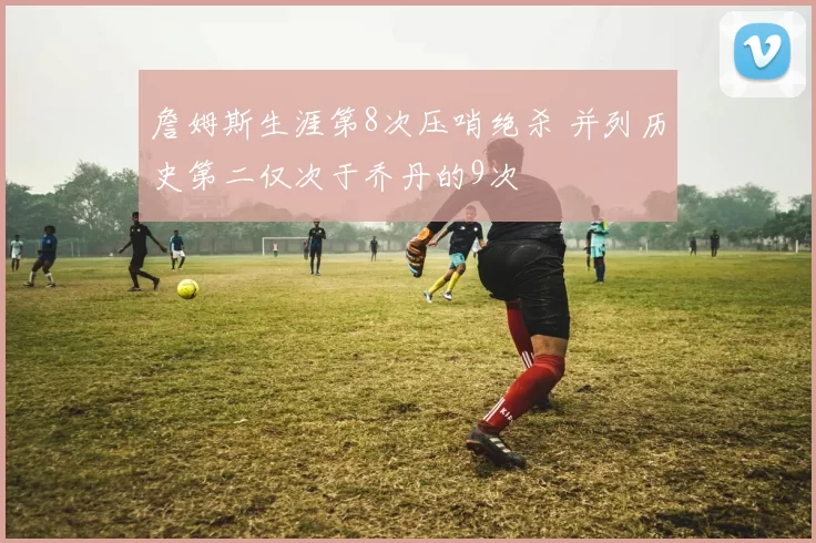 詹姆斯生涯第8次压哨绝杀 并列历史第二仅次于乔丹的9次