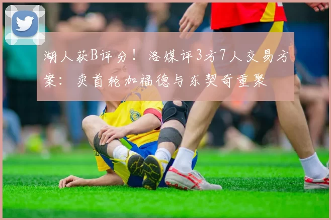 湖人获B评分！洛媒评3方7人交易方案：卖首轮加福德与东契奇重聚