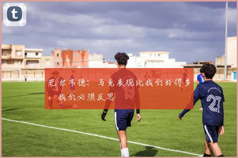 巴尔韦德：马竞表现比我们好得多，我们必须反思