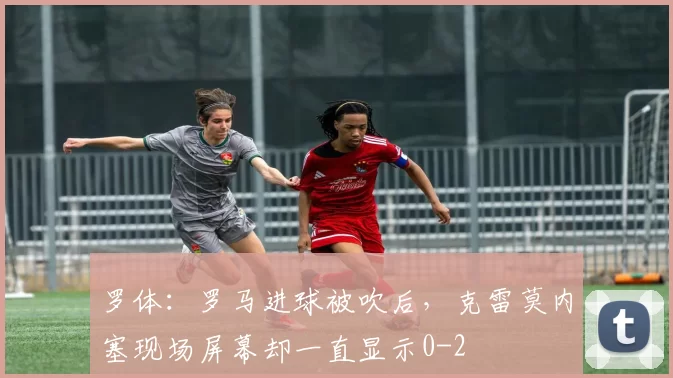 罗体：罗马进球被吹后，克雷莫内塞现场屏幕却一直显示0-2