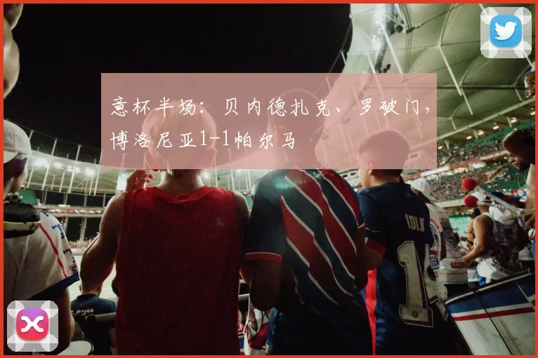 意杯半场：贝内德扎克、罗破门，博洛尼亚1-1帕尔马