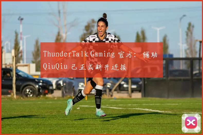ThunderTalk Gaming 官方：辅助 QiuQiu 已正式断开连接