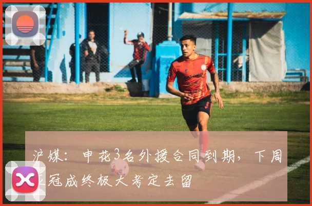 沪媒：申花3名外援合同到期，下周亚冠成终极大考定去留