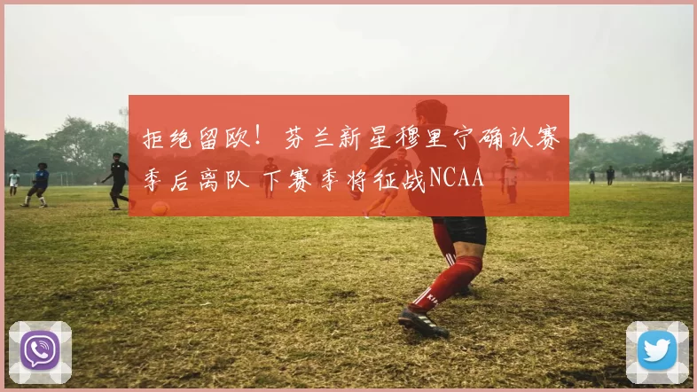 拒绝留欧！芬兰新星穆里宁确认赛季后离队 下赛季将征战NCAA