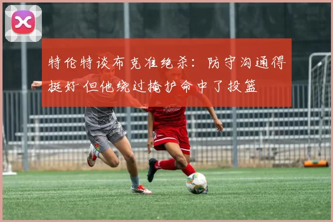 特伦特谈布克准绝杀：防守沟通得挺好 但他绕过掩护命中了投篮