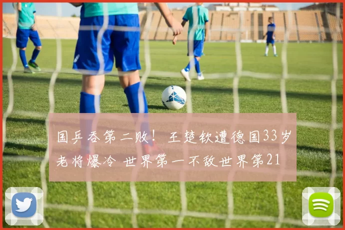 国乒吞第二败！王楚钦遭德国33岁老将爆冷 世界第一不敌世界第21