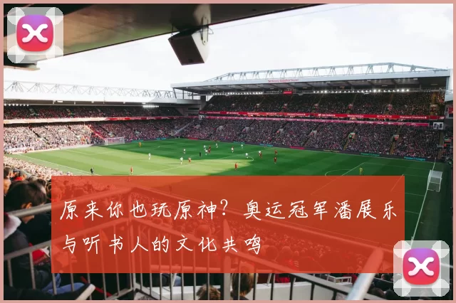 原来你也玩原神？奥运冠军潘展乐与听书人的文化共鸣