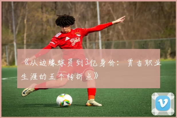 《从边缘球员到3亿身价：贾吉职业生涯的五个转折点》