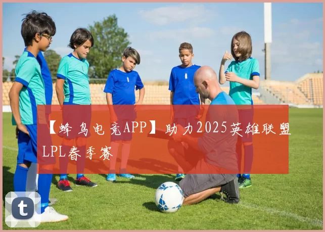 【蜂鸟电竞APP】助力2025英雄联盟LPL春季赛