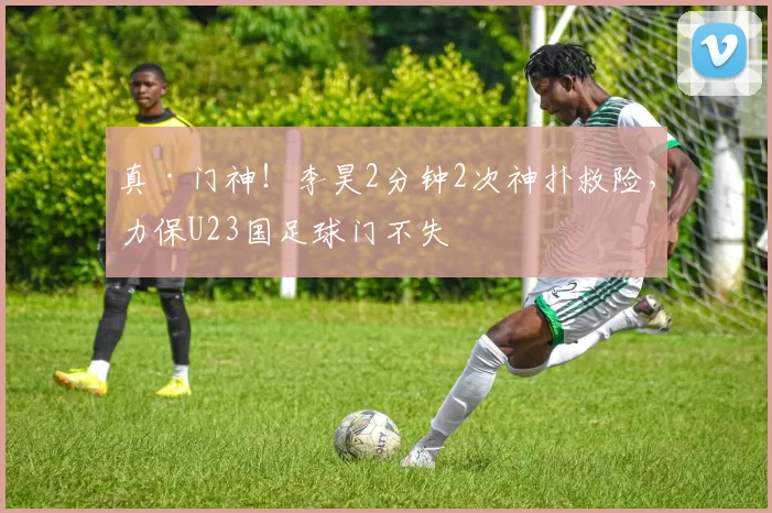 真·门神！李昊2分钟2次神扑救险，力保U23国足球门不失