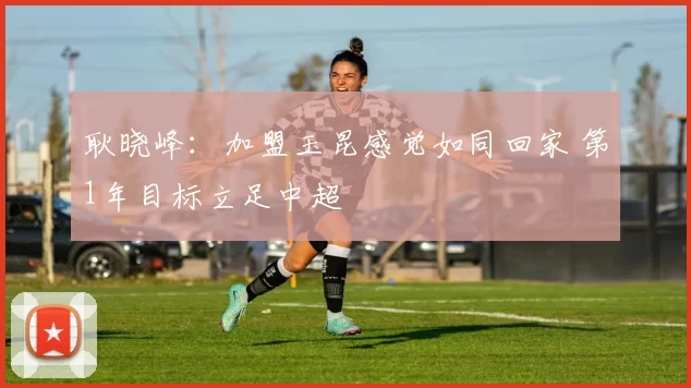 耿晓峰：加盟玉昆感觉如同回家 第1年目标立足中超