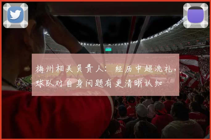 梅州相关负责人：经历中超洗礼，球队对自身问题有更清晰认知