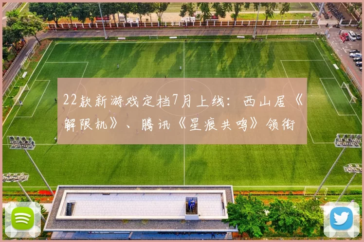 22款新游戏定档7月上线：西山居《解限机》、腾讯《星痕共鸣》领衔！