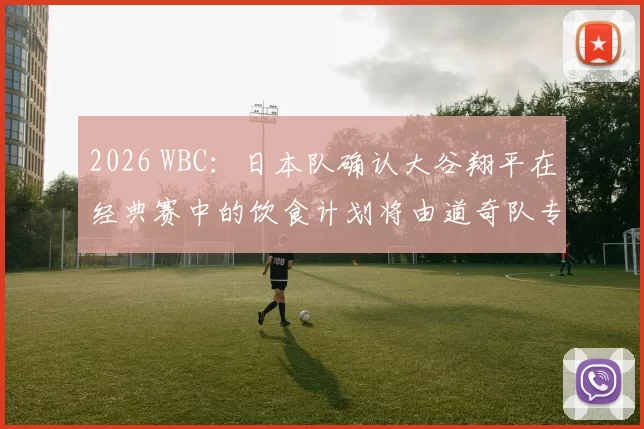 2026 WBC：日本队确认大谷翔平在经典赛中的饮食计划将由道奇队专属营养师全权负责