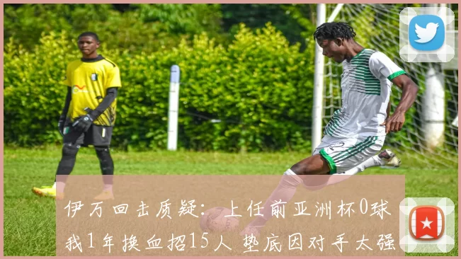 伊万回击质疑：上任前亚洲杯0球 我1年换血招15人 垫底因对手太强