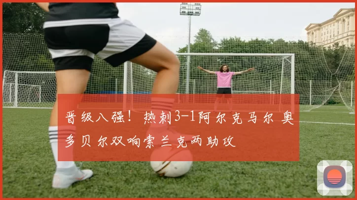 晋级八强！热刺3-1阿尔克马尔 奥多贝尔双响索兰克两助攻